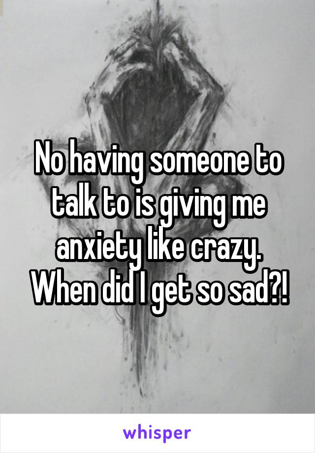 No having someone to talk to is giving me anxiety like crazy. When did I get so sad?!