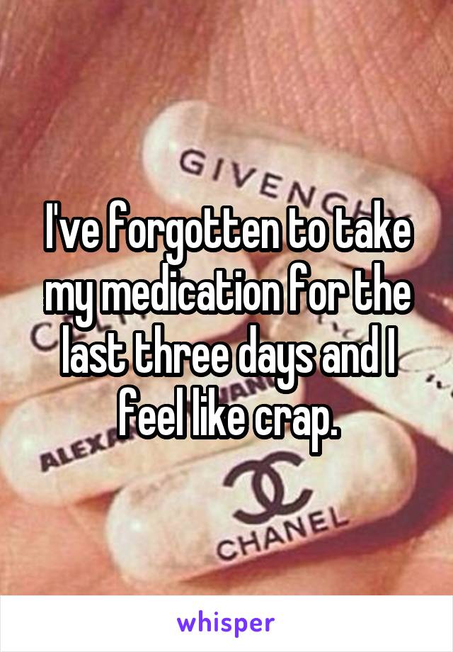 I've forgotten to take my medication for the last three days and I feel like crap.