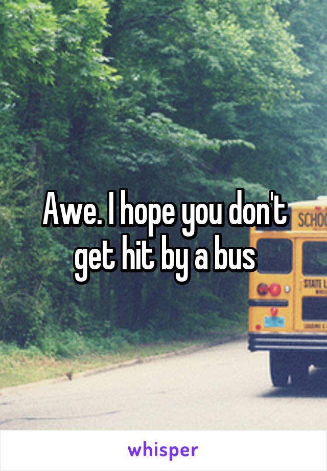 Awe. I hope you don't get hit by a bus