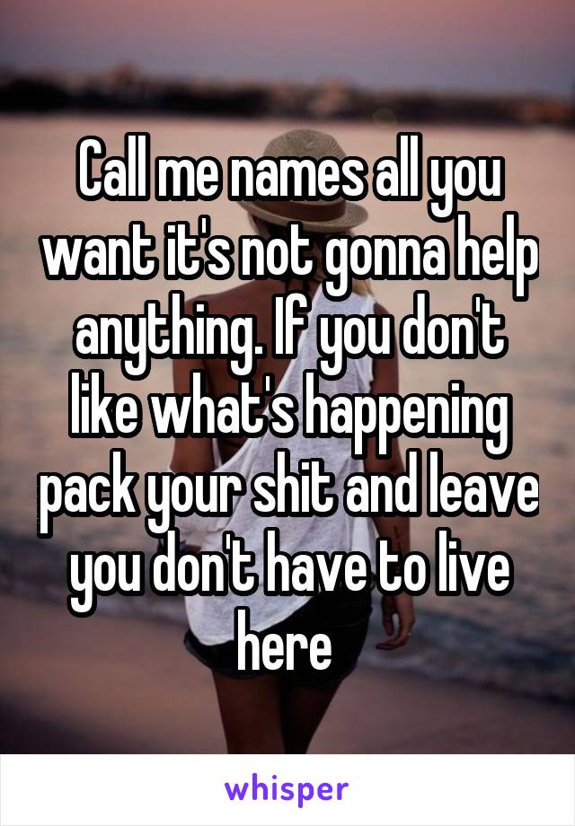 Call me names all you want it's not gonna help anything. If you don't like what's happening pack your shit and leave you don't have to live here 