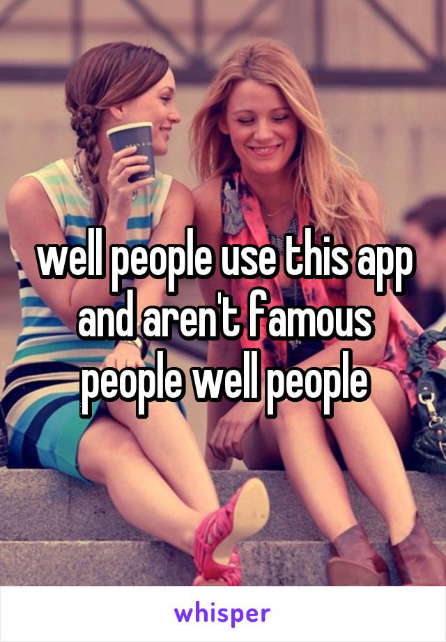 well people use this app and aren't famous people well people