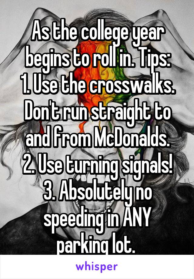 As the college year begins to roll in. Tips:
1. Use the crosswalks. Don't run straight to and from McDonalds.
2. Use turning signals!
3. Absolutely no speeding in ANY
parking lot. 