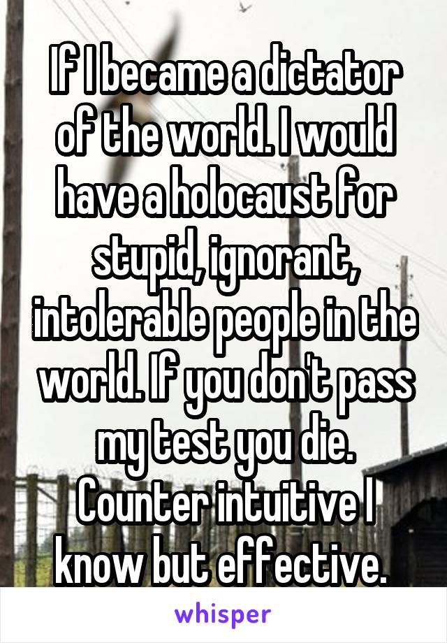 If I became a dictator of the world. I would have a holocaust for stupid, ignorant, intolerable people in the world. If you don't pass my test you die. Counter intuitive I know but effective. 