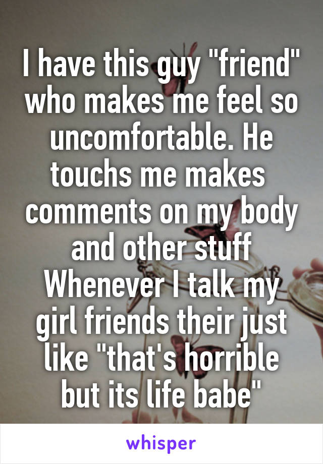 I have this guy "friend" who makes me feel so uncomfortable. He touchs me makes  comments on my body and other stuff Whenever I talk my girl friends their just like "that's horrible but its life babe"