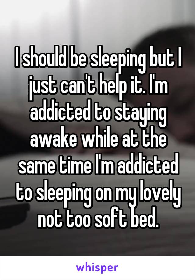 I should be sleeping but I just can't help it. I'm addicted to staying awake while at the same time I'm addicted to sleeping on my lovely not too soft bed.