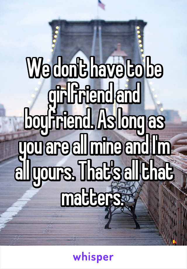 We don't have to be girlfriend and boyfriend. As long as you are all mine and I'm all yours. That's all that matters. 