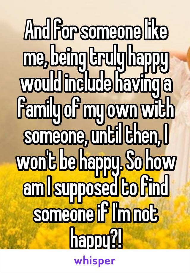 And for someone like me, being truly happy would include having a family of my own with someone, until then, I won't be happy. So how am I supposed to find someone if I'm not happy?!