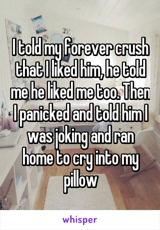 I told my forever crush that I liked him, he told me he liked me too. Then I panicked and told him I was joking and ran home to cry into my pillow