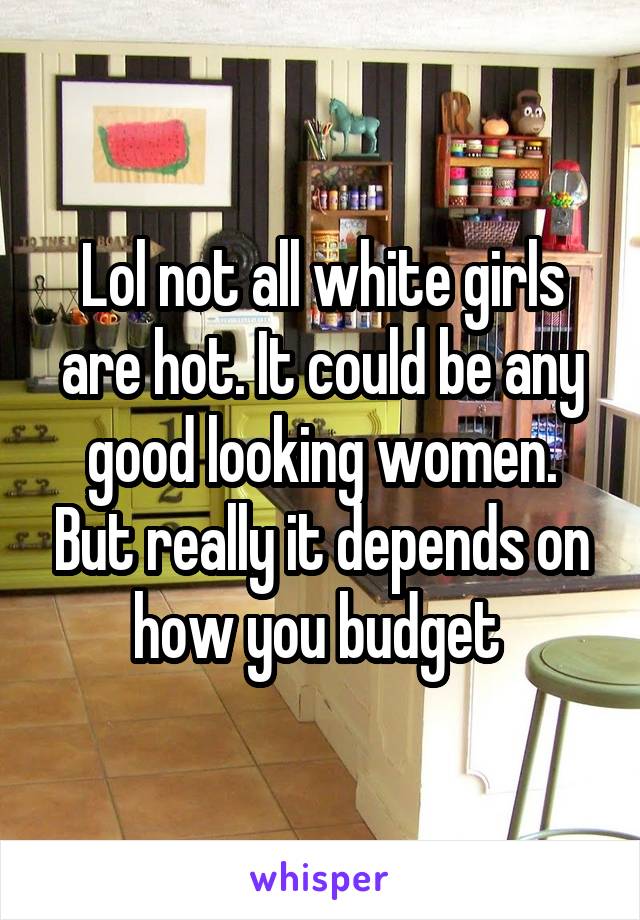 Lol not all white girls are hot. It could be any good looking women. But really it depends on how you budget 