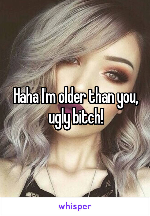 Haha I'm older than you, ugly bitch!