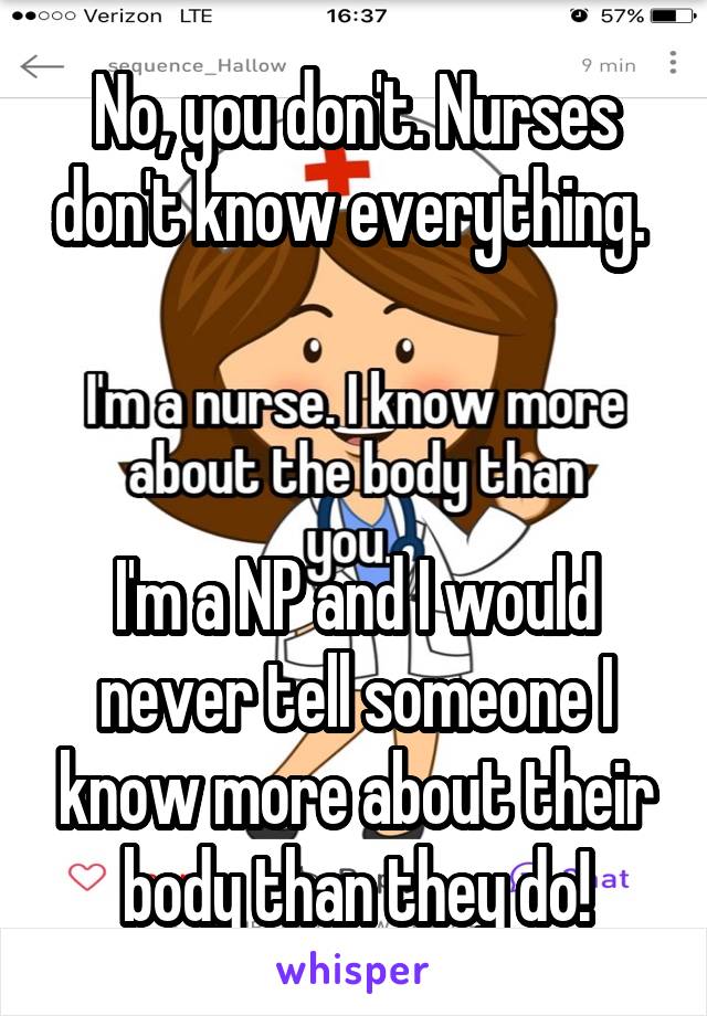 No, you don't. Nurses don't know everything. 



I'm a NP and I would never tell someone I know more about their body than they do!