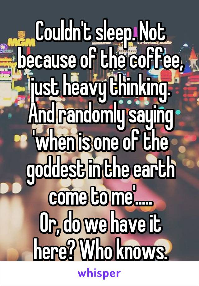 Couldn't sleep. Not because of the coffee, just heavy thinking.
And randomly saying 'when is one of the goddest in the earth come to me'.....
Or, do we have it here? Who knows.