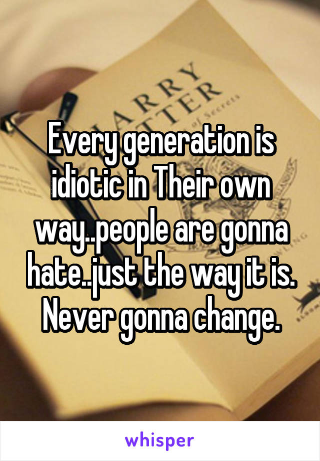 Every generation is idiotic in Their own way..people are gonna hate..just the way it is.
Never gonna change.