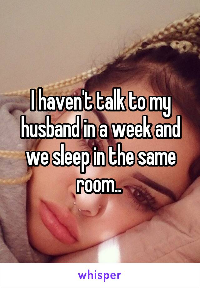 I haven't talk to my husband in a week and we sleep in the same room.. 