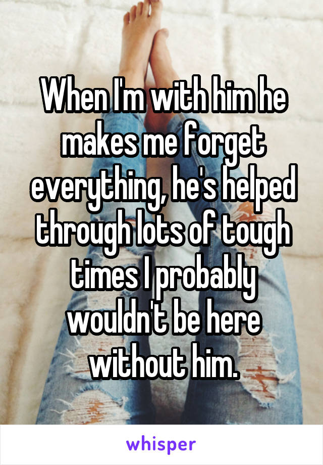 When I'm with him he makes me forget everything, he's helped through lots of tough times I probably wouldn't be here without him.