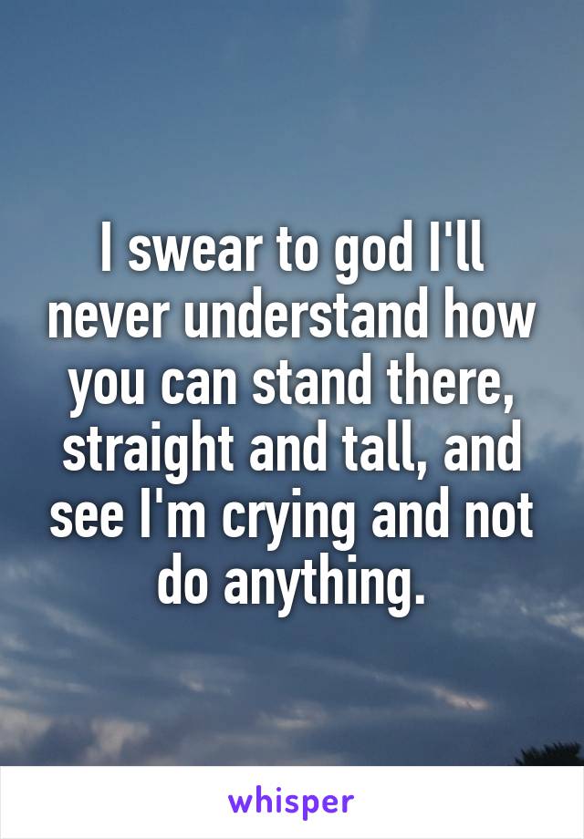 I swear to god I'll never understand how you can stand there, straight and tall, and see I'm crying and not do anything.