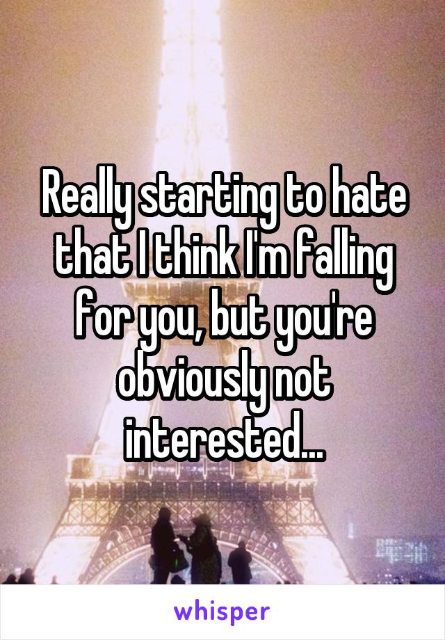 Really starting to hate that I think I'm falling for you, but you're obviously not interested...