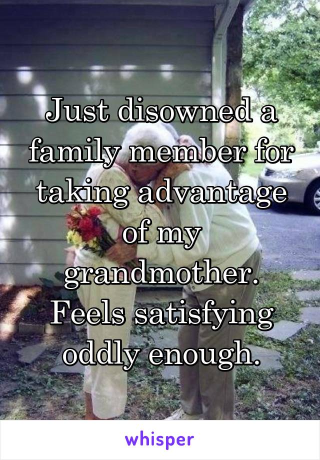 Just disowned a family member for taking advantage of my grandmother. Feels satisfying oddly enough.