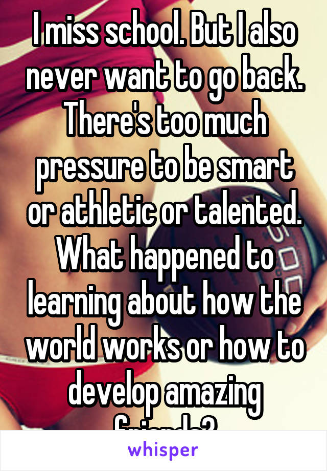 I miss school. But I also never want to go back. There's too much pressure to be smart or athletic or talented. What happened to learning about how the world works or how to develop amazing friends?