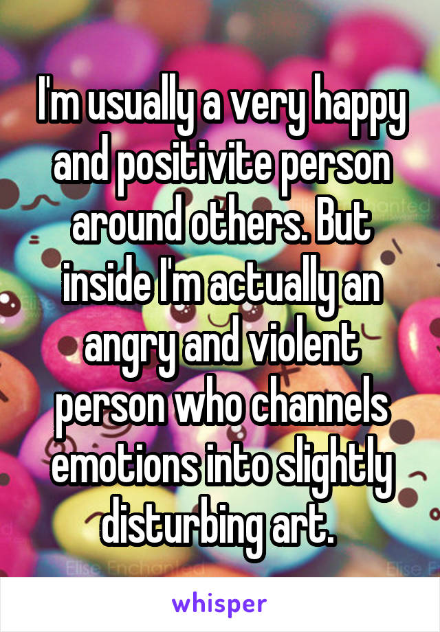 I'm usually a very happy and positivite person around others. But inside I'm actually an angry and violent person who channels emotions into slightly disturbing art. 