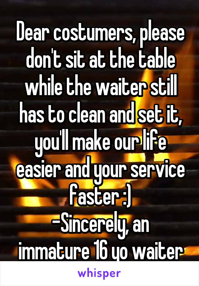 Dear costumers, please don't sit at the table while the waiter still has to clean and set it, you'll make our life easier and your service faster :)
-Sincerely, an immature 16 yo waiter