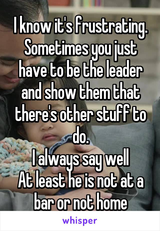 I know it's frustrating. Sometimes you just have to be the leader and show them that there's other stuff to do.
I always say well
At least he is not at a bar or not home