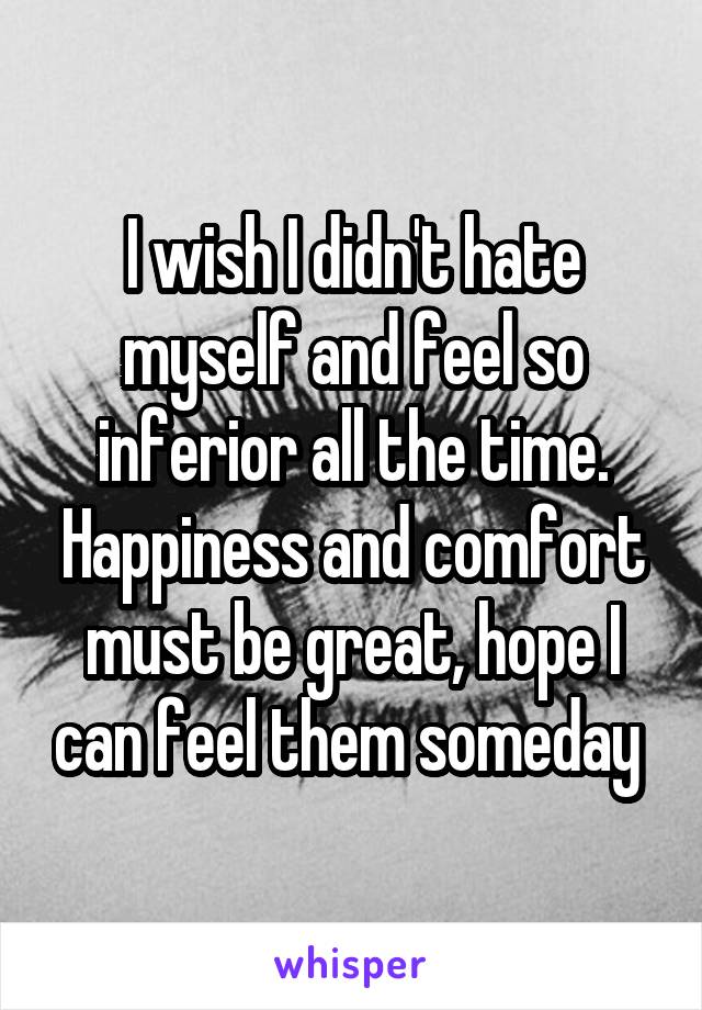 I wish I didn't hate myself and feel so inferior all the time. Happiness and comfort must be great, hope I can feel them someday 