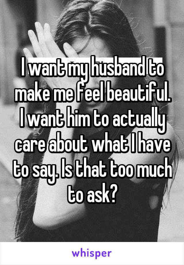 I want my husband to make me feel beautiful. I want him to actually care about what I have to say. Is that too much to ask?