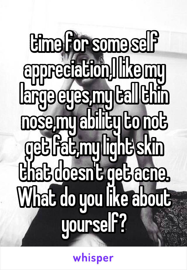 time for some self appreciation,I like my large eyes,my tall thin nose,my ability to not get fat,my light skin that doesn't get acne. What do you like about yourself?