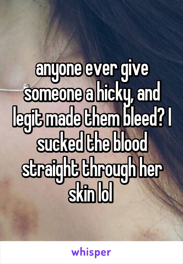 anyone ever give someone a hicky, and legit made them bleed? I sucked the blood straight through her skin lol 