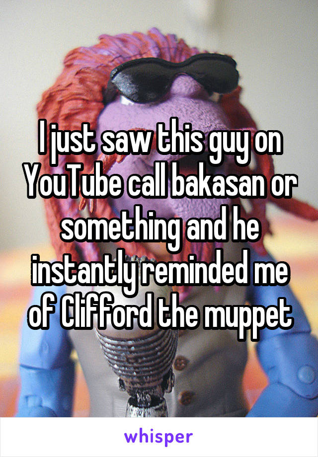 I just saw this guy on YouTube call bakasan or something and he instantly reminded me of Clifford the muppet