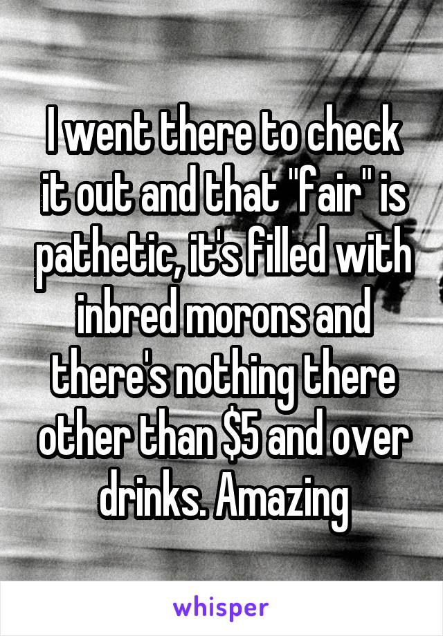 I went there to check it out and that "fair" is pathetic, it's filled with inbred morons and there's nothing there other than $5 and over drinks. Amazing