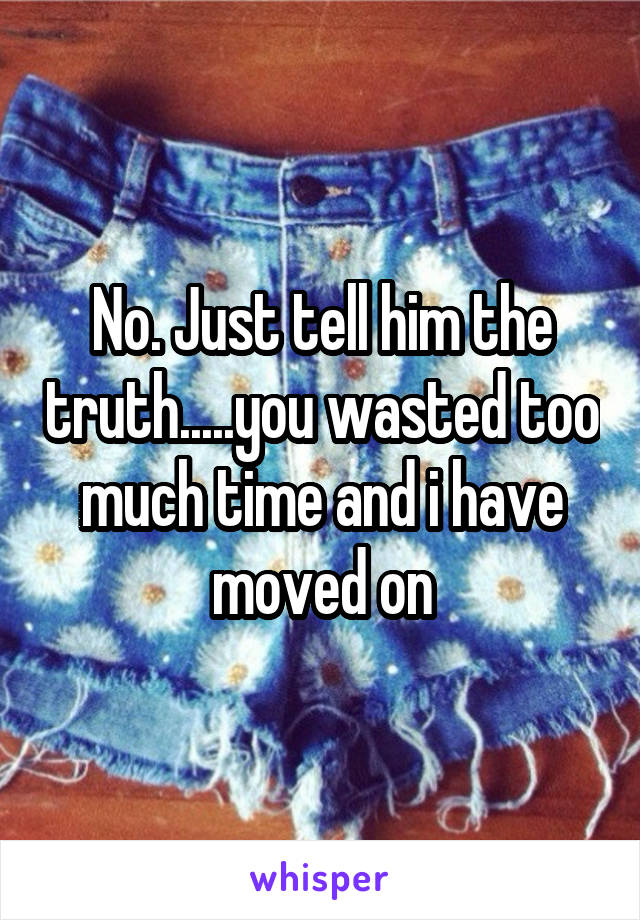 No. Just tell him the truth.....you wasted too much time and i have moved on