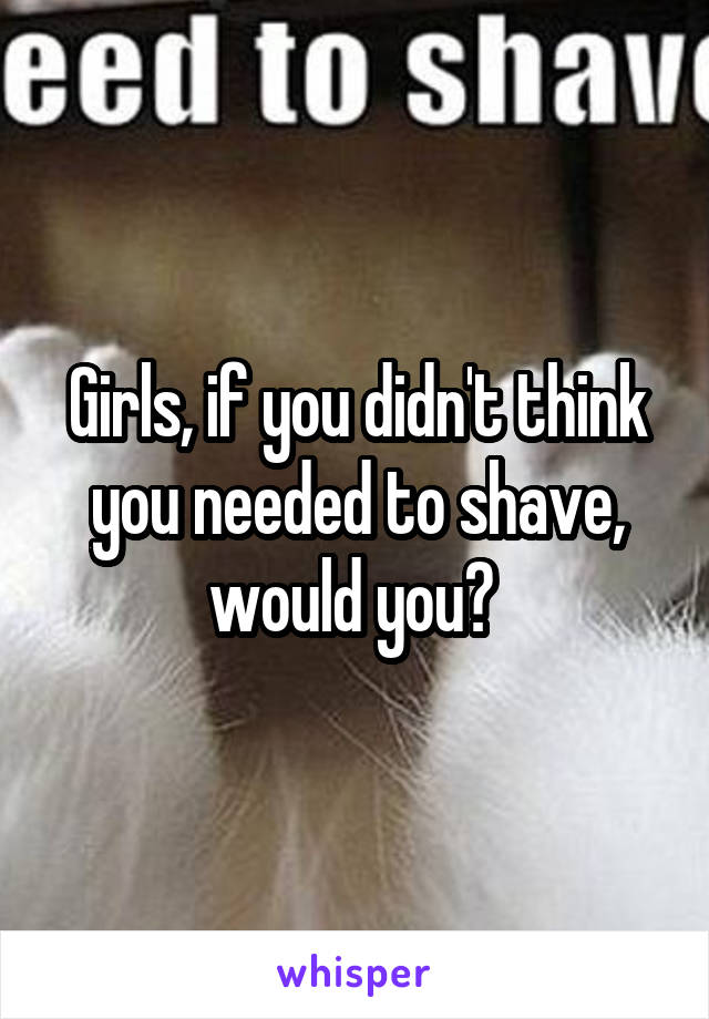 Girls, if you didn't think you needed to shave, would you? 