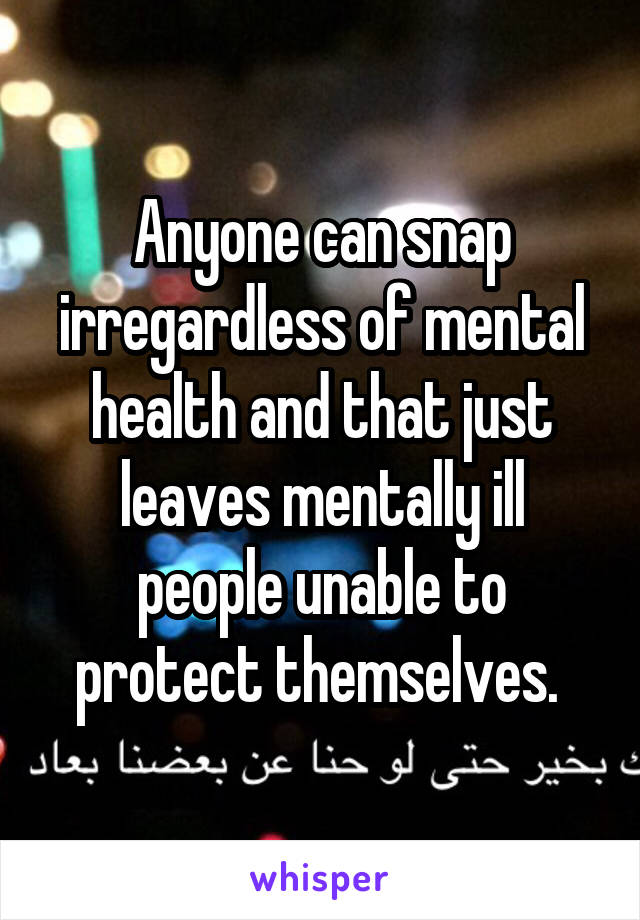 Anyone can snap irregardless of mental health and that just leaves mentally ill people unable to protect themselves. 