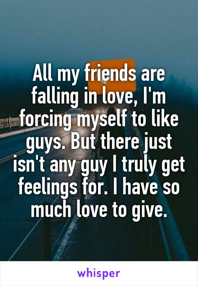 All my friends are falling in love, I'm forcing myself to like guys. But there just isn't any guy I truly get feelings for. I have so much love to give.