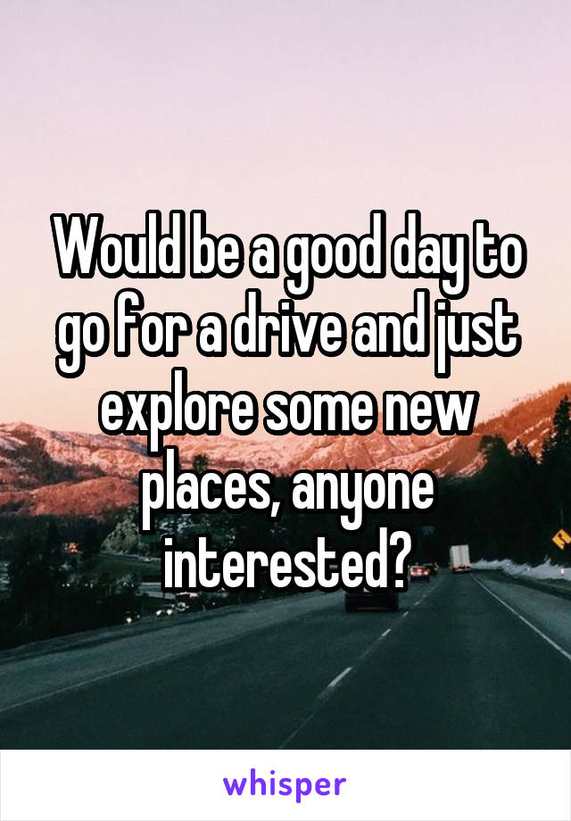 Would be a good day to go for a drive and just explore some new places, anyone interested?