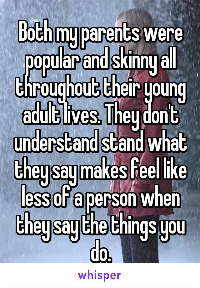 Both my parents were popular and skinny all throughout their young adult lives. They don't understand stand what they say makes feel like less of a person when they say the things you do.