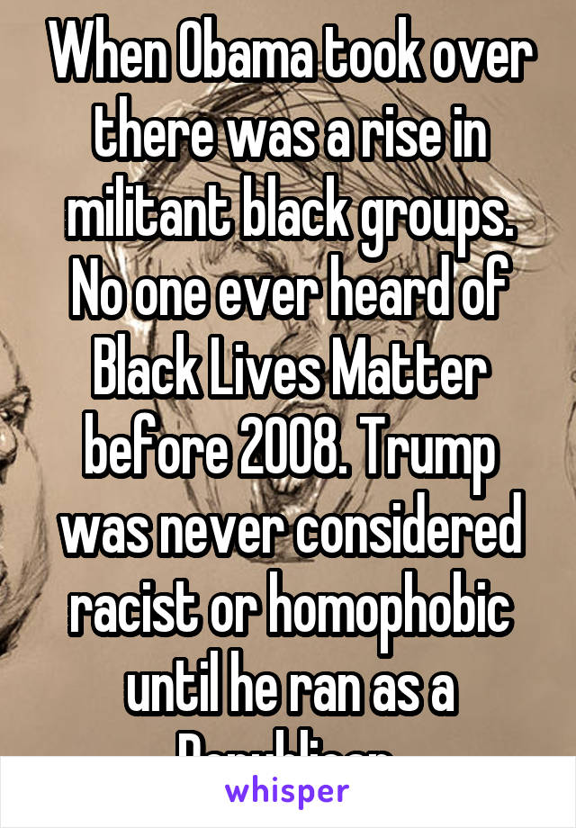 When Obama took over there was a rise in militant black groups. No one ever heard of Black Lives Matter before 2008. Trump was never considered racist or homophobic until he ran as a Republican 