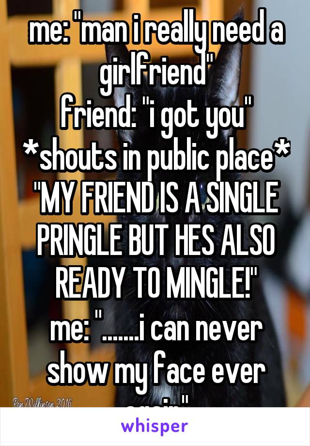 me: "man i really need a girlfriend"
friend: "i got you" *shouts in public place* "MY FRIEND IS A SINGLE PRINGLE BUT HES ALSO READY TO MINGLE!"
me: ".......i can never show my face ever again"