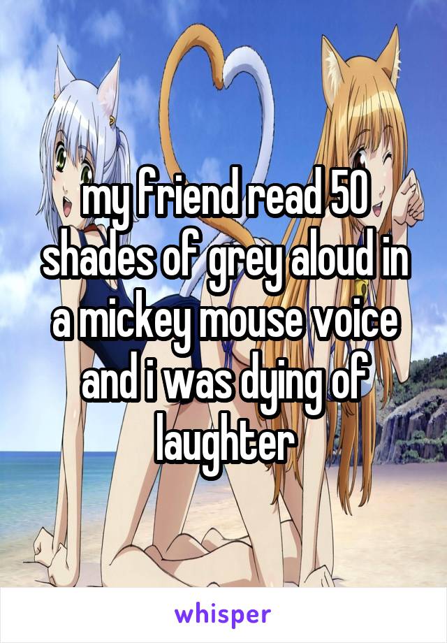 my friend read 50 shades of grey aloud in a mickey mouse voice and i was dying of laughter