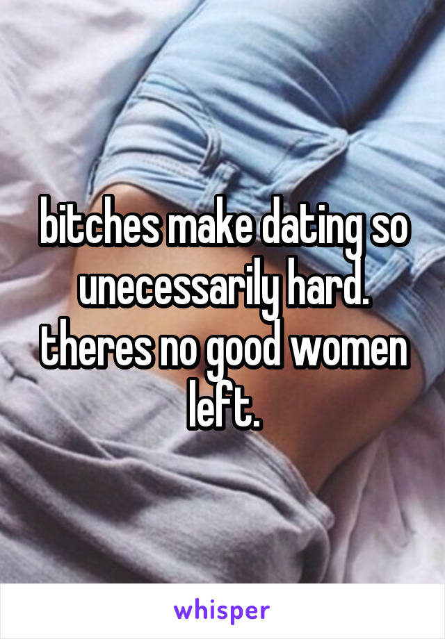 bitches make dating so unecessarily hard. theres no good women left.