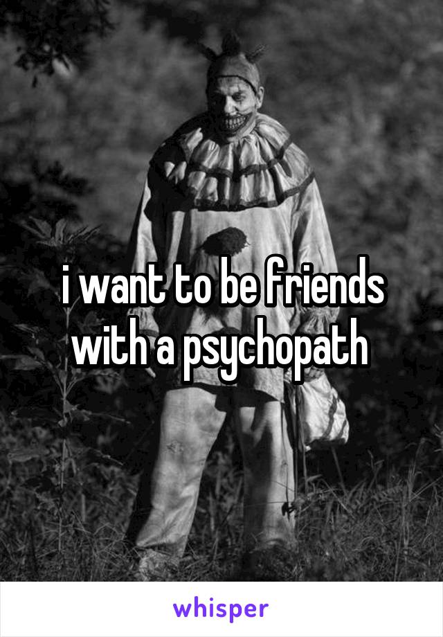 i want to be friends with a psychopath 