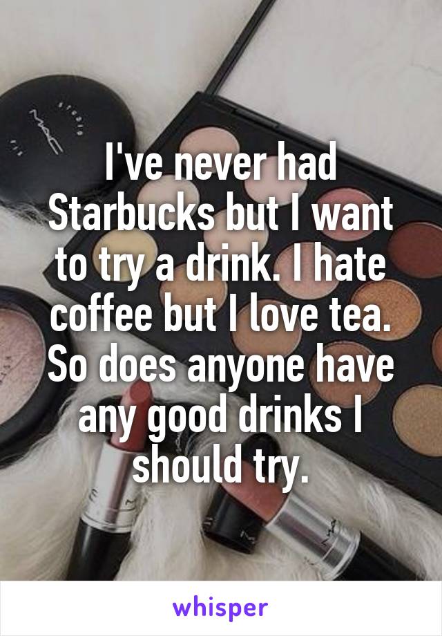 I've never had Starbucks but I want to try a drink. I hate coffee but I love tea. So does anyone have any good drinks I should try.