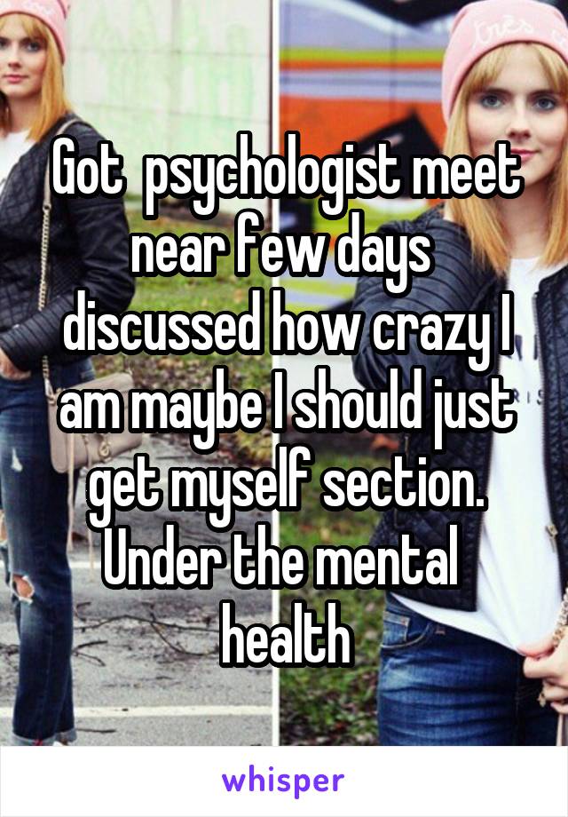 Got  psychologist meet near few days  discussed how crazy I am maybe I should just get myself section. Under the mental  health