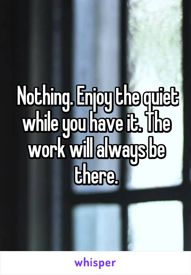  Nothing. Enjoy the quiet while you have it. The work will always be there.