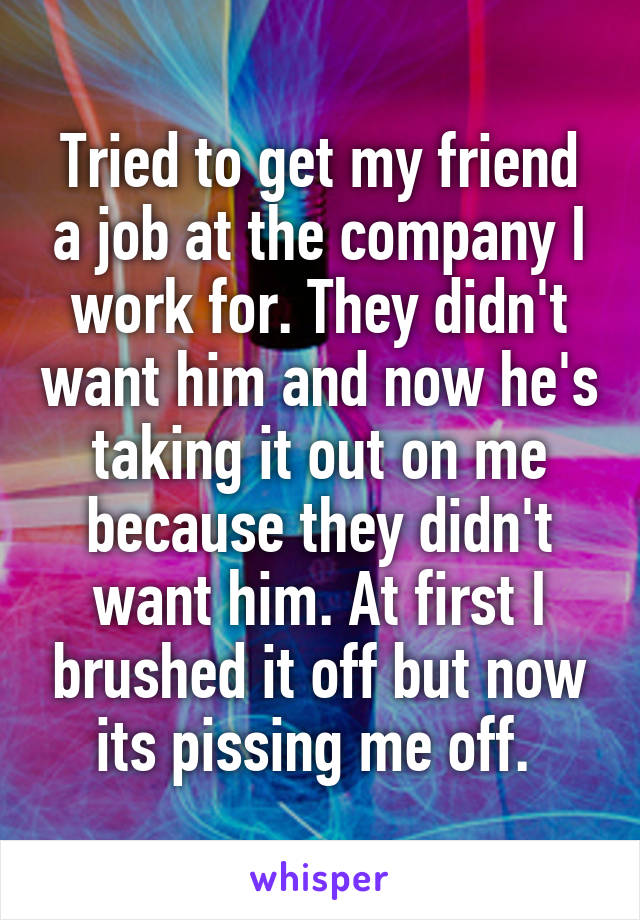 Tried to get my friend a job at the company I work for. They didn't want him and now he's taking it out on me because they didn't want him. At first I brushed it off but now its pissing me off. 