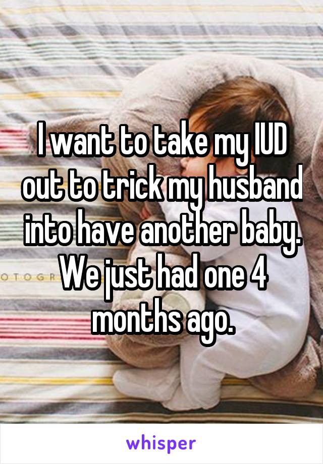 I want to take my IUD out to trick my husband into have another baby. We just had one 4 months ago.