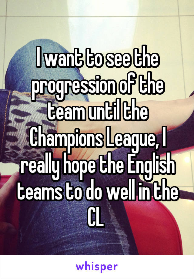 I want to see the progression of the team until the Champions League, I really hope the English teams to do well in the CL 