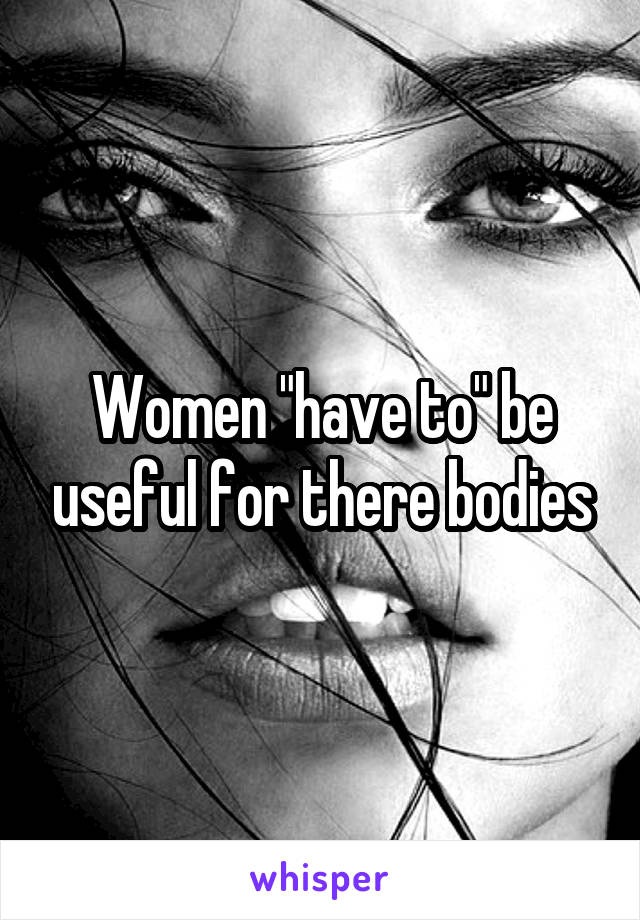 Women "have to" be useful for there bodies